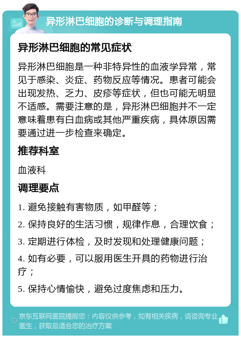 异形淋巴细胞的诊断与调理指南 异形淋巴细胞的常见症状 异形淋巴细胞是一种非特异性的血液学异常，常见于感染、炎症、药物反应等情况。患者可能会出现发热、乏力、皮疹等症状，但也可能无明显不适感。需要注意的是，异形淋巴细胞并不一定意味着患有白血病或其他严重疾病，具体原因需要通过进一步检查来确定。 推荐科室 血液科 调理要点 1. 避免接触有害物质，如甲醛等； 2. 保持良好的生活习惯，规律作息，合理饮食； 3. 定期进行体检，及时发现和处理健康问题； 4. 如有必要，可以服用医生开具的药物进行治疗； 5. 保持心情愉快，避免过度焦虑和压力。