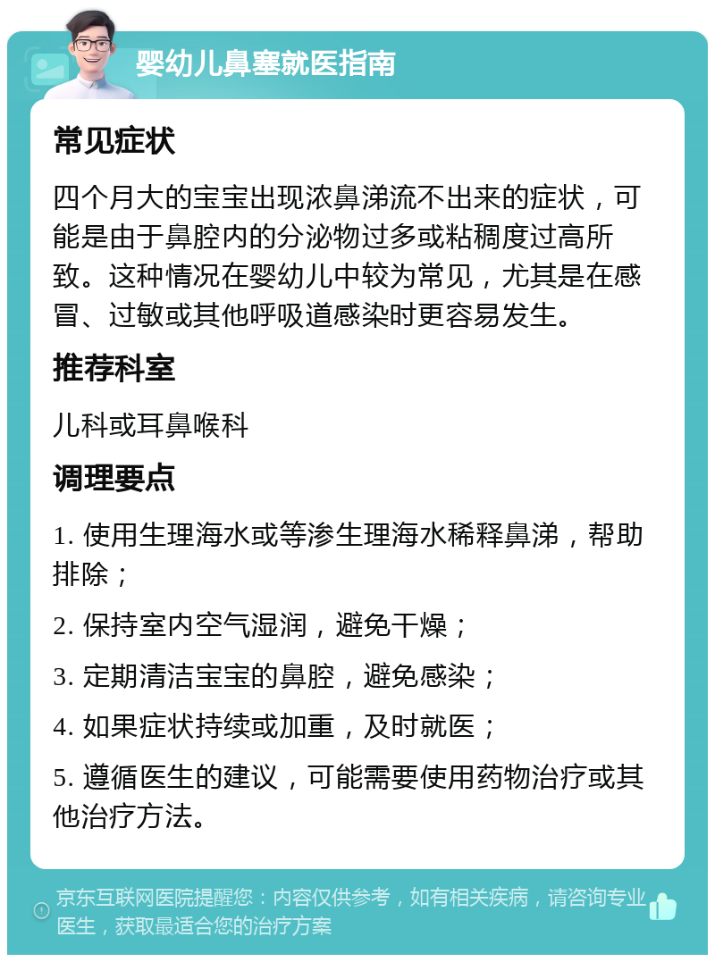 婴幼儿鼻塞就医指南 常见症状 四个月大的宝宝出现浓鼻涕流不出来的症状，可能是由于鼻腔内的分泌物过多或粘稠度过高所致。这种情况在婴幼儿中较为常见，尤其是在感冒、过敏或其他呼吸道感染时更容易发生。 推荐科室 儿科或耳鼻喉科 调理要点 1. 使用生理海水或等渗生理海水稀释鼻涕，帮助排除； 2. 保持室内空气湿润，避免干燥； 3. 定期清洁宝宝的鼻腔，避免感染； 4. 如果症状持续或加重，及时就医； 5. 遵循医生的建议，可能需要使用药物治疗或其他治疗方法。