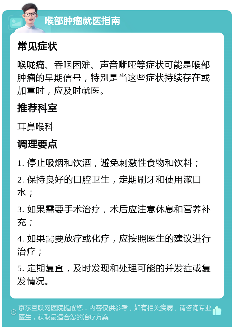 喉部肿瘤就医指南 常见症状 喉咙痛、吞咽困难、声音嘶哑等症状可能是喉部肿瘤的早期信号，特别是当这些症状持续存在或加重时，应及时就医。 推荐科室 耳鼻喉科 调理要点 1. 停止吸烟和饮酒，避免刺激性食物和饮料； 2. 保持良好的口腔卫生，定期刷牙和使用漱口水； 3. 如果需要手术治疗，术后应注意休息和营养补充； 4. 如果需要放疗或化疗，应按照医生的建议进行治疗； 5. 定期复查，及时发现和处理可能的并发症或复发情况。