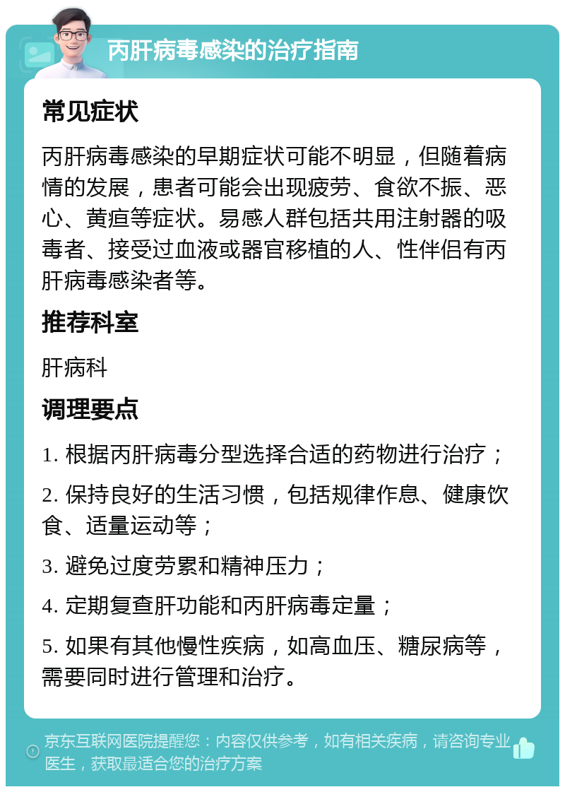 丙肝病毒感染的治疗指南 常见症状 丙肝病毒感染的早期症状可能不明显，但随着病情的发展，患者可能会出现疲劳、食欲不振、恶心、黄疸等症状。易感人群包括共用注射器的吸毒者、接受过血液或器官移植的人、性伴侣有丙肝病毒感染者等。 推荐科室 肝病科 调理要点 1. 根据丙肝病毒分型选择合适的药物进行治疗； 2. 保持良好的生活习惯，包括规律作息、健康饮食、适量运动等； 3. 避免过度劳累和精神压力； 4. 定期复查肝功能和丙肝病毒定量； 5. 如果有其他慢性疾病，如高血压、糖尿病等，需要同时进行管理和治疗。