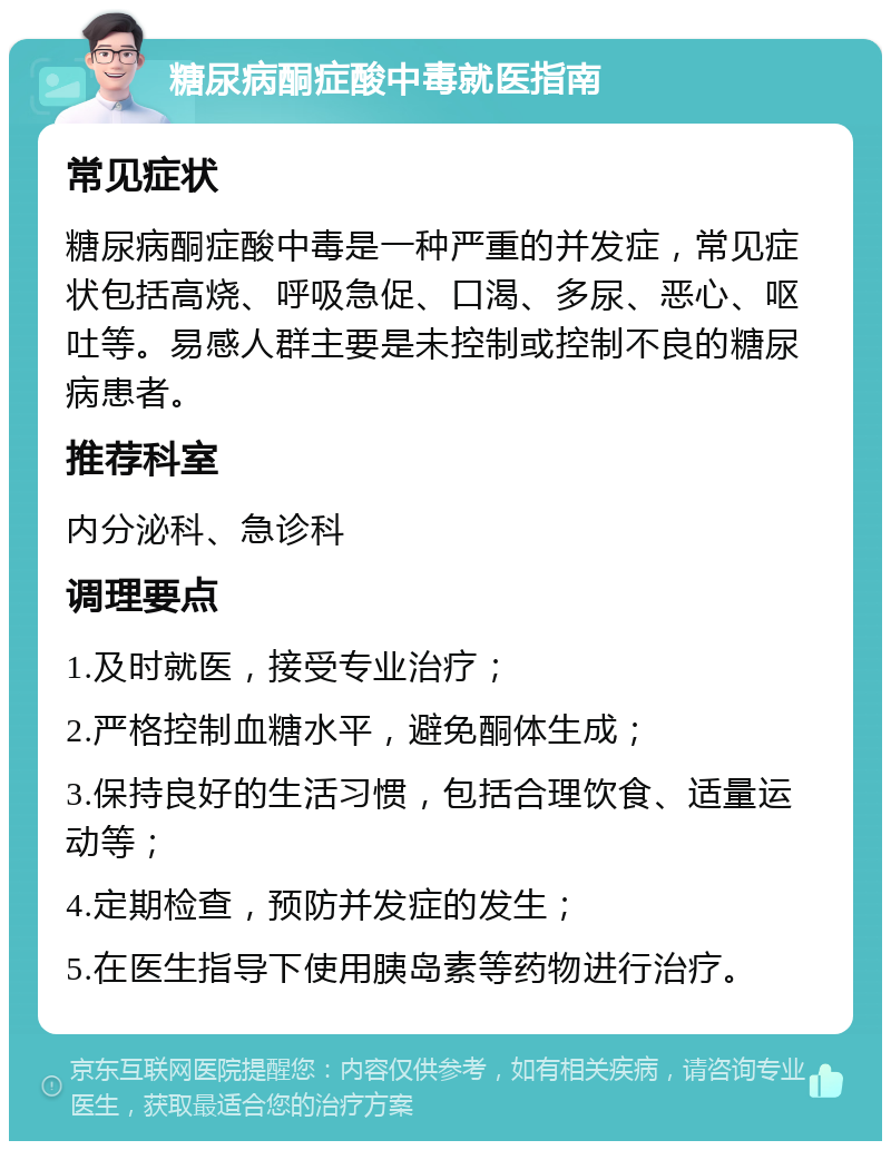 糖尿病酮症酸中毒就医指南 常见症状 糖尿病酮症酸中毒是一种严重的并发症，常见症状包括高烧、呼吸急促、口渴、多尿、恶心、呕吐等。易感人群主要是未控制或控制不良的糖尿病患者。 推荐科室 内分泌科、急诊科 调理要点 1.及时就医，接受专业治疗； 2.严格控制血糖水平，避免酮体生成； 3.保持良好的生活习惯，包括合理饮食、适量运动等； 4.定期检查，预防并发症的发生； 5.在医生指导下使用胰岛素等药物进行治疗。