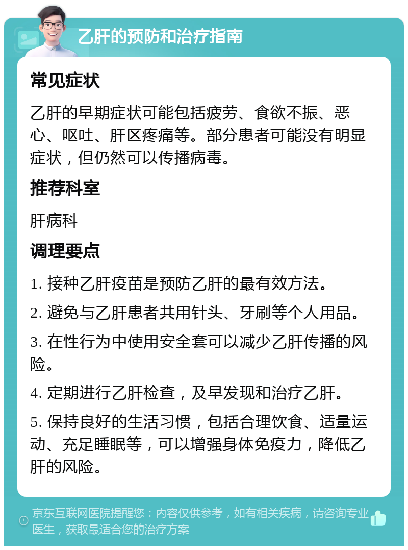 乙肝的预防和治疗指南 常见症状 乙肝的早期症状可能包括疲劳、食欲不振、恶心、呕吐、肝区疼痛等。部分患者可能没有明显症状，但仍然可以传播病毒。 推荐科室 肝病科 调理要点 1. 接种乙肝疫苗是预防乙肝的最有效方法。 2. 避免与乙肝患者共用针头、牙刷等个人用品。 3. 在性行为中使用安全套可以减少乙肝传播的风险。 4. 定期进行乙肝检查，及早发现和治疗乙肝。 5. 保持良好的生活习惯，包括合理饮食、适量运动、充足睡眠等，可以增强身体免疫力，降低乙肝的风险。