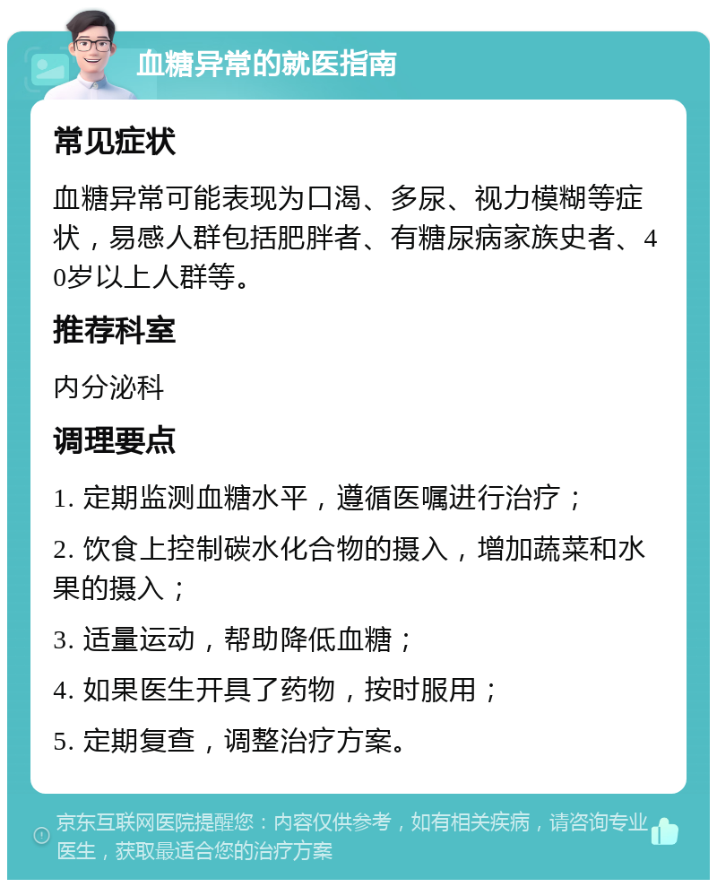 血糖异常的就医指南 常见症状 血糖异常可能表现为口渴、多尿、视力模糊等症状，易感人群包括肥胖者、有糖尿病家族史者、40岁以上人群等。 推荐科室 内分泌科 调理要点 1. 定期监测血糖水平，遵循医嘱进行治疗； 2. 饮食上控制碳水化合物的摄入，增加蔬菜和水果的摄入； 3. 适量运动，帮助降低血糖； 4. 如果医生开具了药物，按时服用； 5. 定期复查，调整治疗方案。