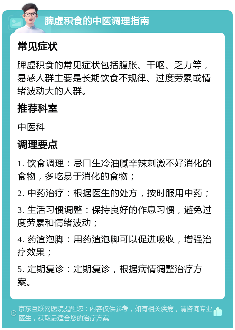 脾虚积食的中医调理指南 常见症状 脾虚积食的常见症状包括腹胀、干呕、乏力等，易感人群主要是长期饮食不规律、过度劳累或情绪波动大的人群。 推荐科室 中医科 调理要点 1. 饮食调理：忌口生冷油腻辛辣刺激不好消化的食物，多吃易于消化的食物； 2. 中药治疗：根据医生的处方，按时服用中药； 3. 生活习惯调整：保持良好的作息习惯，避免过度劳累和情绪波动； 4. 药渣泡脚：用药渣泡脚可以促进吸收，增强治疗效果； 5. 定期复诊：定期复诊，根据病情调整治疗方案。