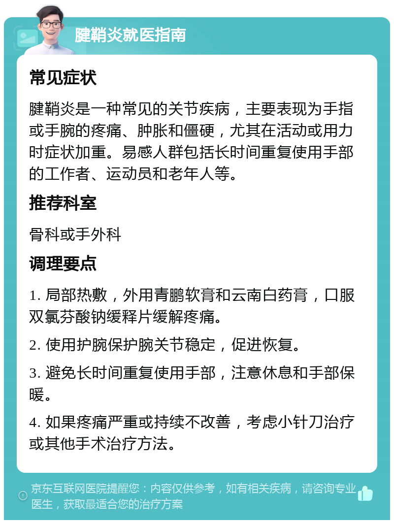 腱鞘炎就医指南 常见症状 腱鞘炎是一种常见的关节疾病，主要表现为手指或手腕的疼痛、肿胀和僵硬，尤其在活动或用力时症状加重。易感人群包括长时间重复使用手部的工作者、运动员和老年人等。 推荐科室 骨科或手外科 调理要点 1. 局部热敷，外用青鹏软膏和云南白药膏，口服双氯芬酸钠缓释片缓解疼痛。 2. 使用护腕保护腕关节稳定，促进恢复。 3. 避免长时间重复使用手部，注意休息和手部保暖。 4. 如果疼痛严重或持续不改善，考虑小针刀治疗或其他手术治疗方法。