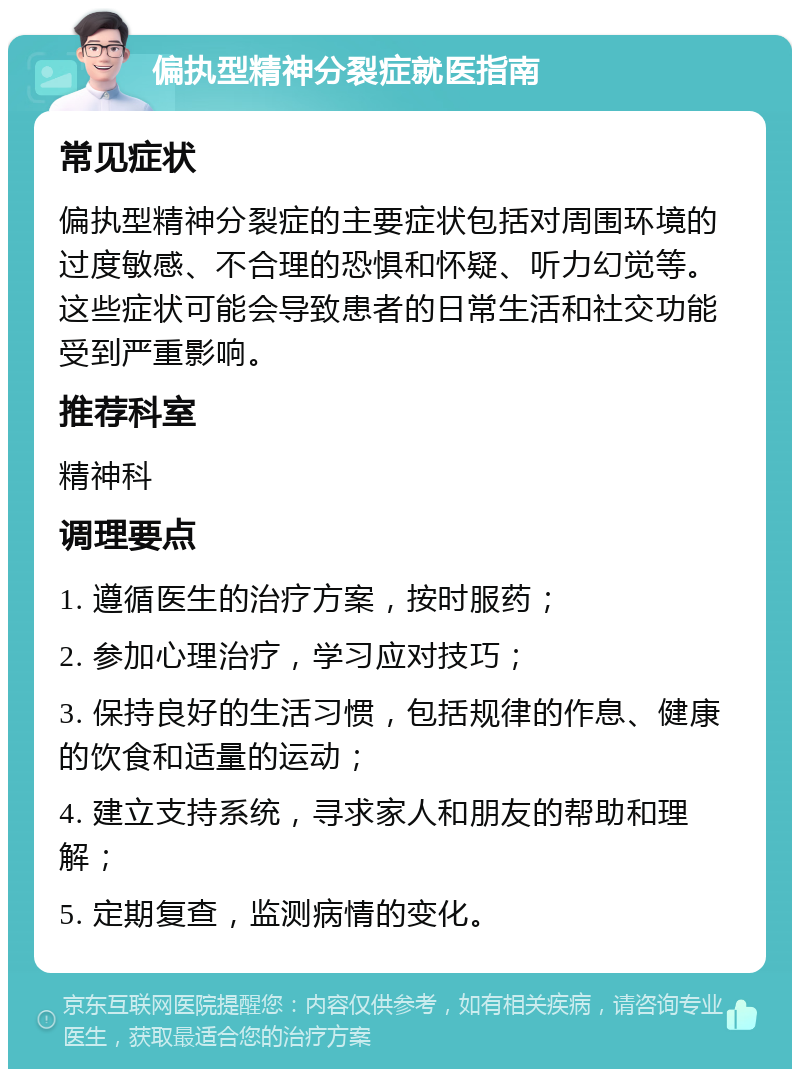 偏执型精神分裂症就医指南 常见症状 偏执型精神分裂症的主要症状包括对周围环境的过度敏感、不合理的恐惧和怀疑、听力幻觉等。这些症状可能会导致患者的日常生活和社交功能受到严重影响。 推荐科室 精神科 调理要点 1. 遵循医生的治疗方案，按时服药； 2. 参加心理治疗，学习应对技巧； 3. 保持良好的生活习惯，包括规律的作息、健康的饮食和适量的运动； 4. 建立支持系统，寻求家人和朋友的帮助和理解； 5. 定期复查，监测病情的变化。