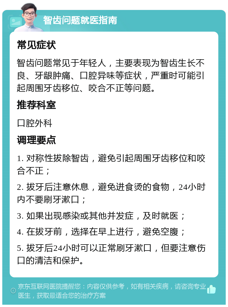 智齿问题就医指南 常见症状 智齿问题常见于年轻人，主要表现为智齿生长不良、牙龈肿痛、口腔异味等症状，严重时可能引起周围牙齿移位、咬合不正等问题。 推荐科室 口腔外科 调理要点 1. 对称性拔除智齿，避免引起周围牙齿移位和咬合不正； 2. 拔牙后注意休息，避免进食烫的食物，24小时内不要刷牙漱口； 3. 如果出现感染或其他并发症，及时就医； 4. 在拔牙前，选择在早上进行，避免空腹； 5. 拔牙后24小时可以正常刷牙漱口，但要注意伤口的清洁和保护。