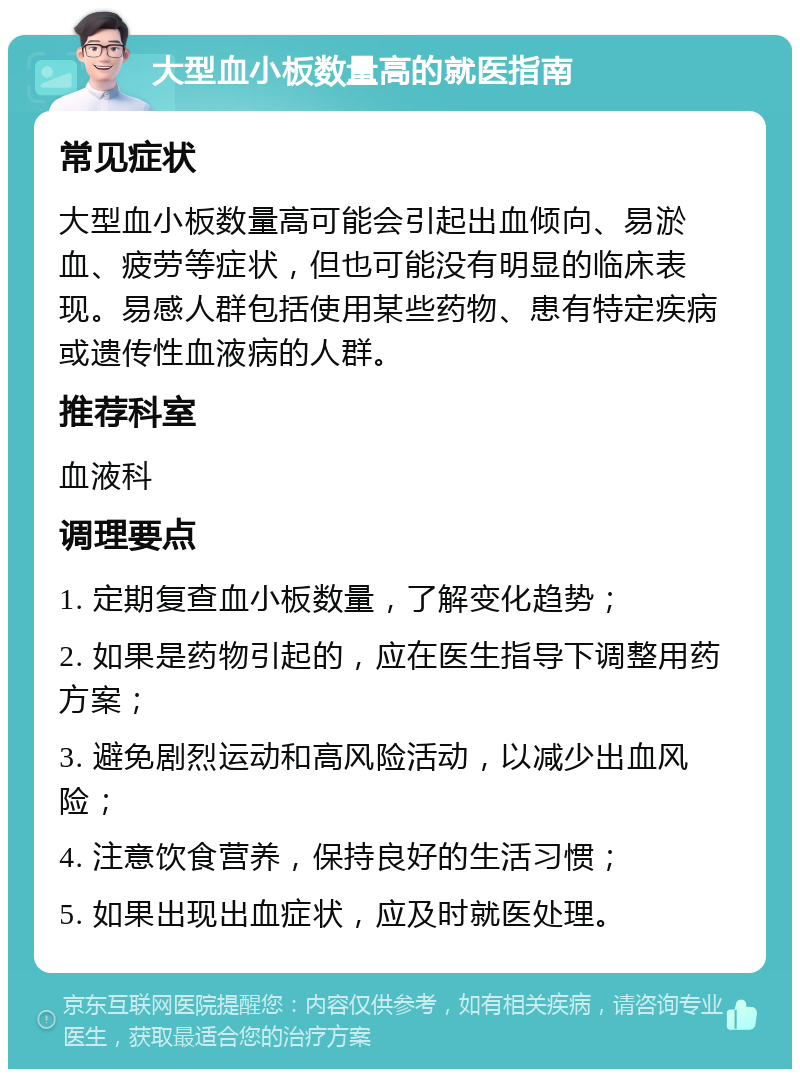 大型血小板数量高的就医指南 常见症状 大型血小板数量高可能会引起出血倾向、易淤血、疲劳等症状，但也可能没有明显的临床表现。易感人群包括使用某些药物、患有特定疾病或遗传性血液病的人群。 推荐科室 血液科 调理要点 1. 定期复查血小板数量，了解变化趋势； 2. 如果是药物引起的，应在医生指导下调整用药方案； 3. 避免剧烈运动和高风险活动，以减少出血风险； 4. 注意饮食营养，保持良好的生活习惯； 5. 如果出现出血症状，应及时就医处理。