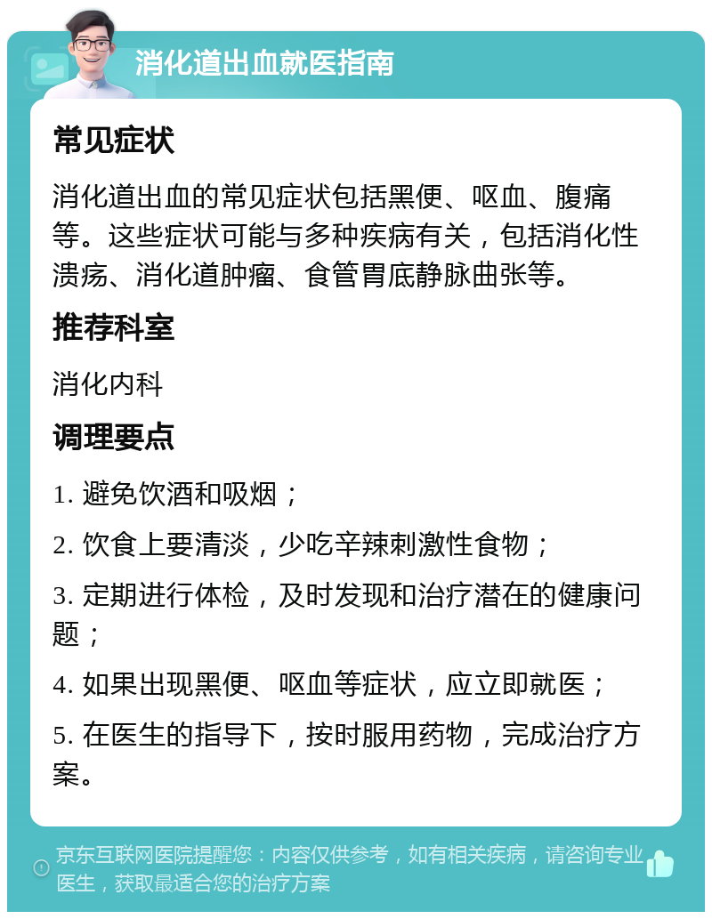 消化道出血就医指南 常见症状 消化道出血的常见症状包括黑便、呕血、腹痛等。这些症状可能与多种疾病有关，包括消化性溃疡、消化道肿瘤、食管胃底静脉曲张等。 推荐科室 消化内科 调理要点 1. 避免饮酒和吸烟； 2. 饮食上要清淡，少吃辛辣刺激性食物； 3. 定期进行体检，及时发现和治疗潜在的健康问题； 4. 如果出现黑便、呕血等症状，应立即就医； 5. 在医生的指导下，按时服用药物，完成治疗方案。