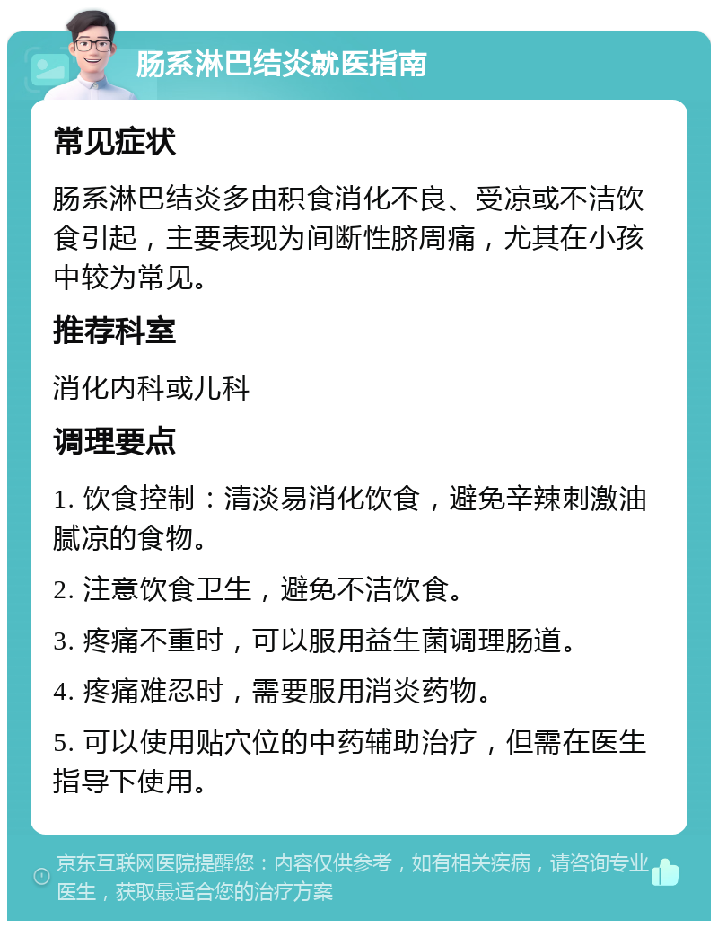 肠系淋巴结炎就医指南 常见症状 肠系淋巴结炎多由积食消化不良、受凉或不洁饮食引起，主要表现为间断性脐周痛，尤其在小孩中较为常见。 推荐科室 消化内科或儿科 调理要点 1. 饮食控制：清淡易消化饮食，避免辛辣刺激油腻凉的食物。 2. 注意饮食卫生，避免不洁饮食。 3. 疼痛不重时，可以服用益生菌调理肠道。 4. 疼痛难忍时，需要服用消炎药物。 5. 可以使用贴穴位的中药辅助治疗，但需在医生指导下使用。