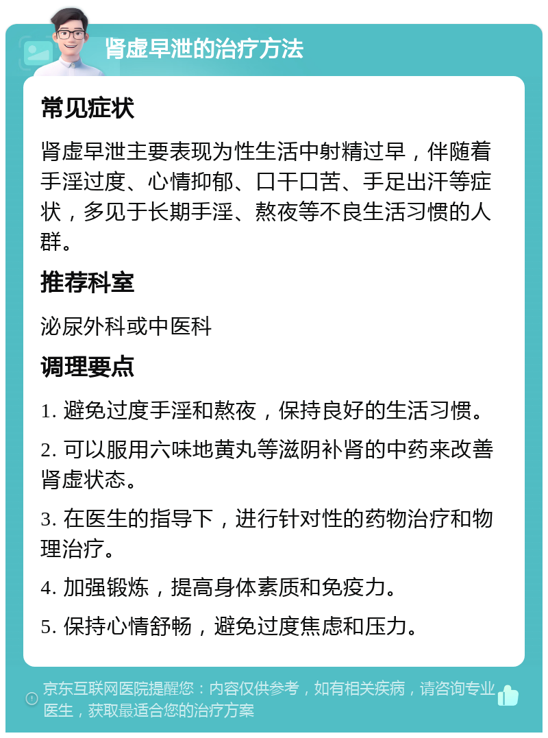 肾虚早泄的治疗方法 常见症状 肾虚早泄主要表现为性生活中射精过早，伴随着手淫过度、心情抑郁、口干口苦、手足出汗等症状，多见于长期手淫、熬夜等不良生活习惯的人群。 推荐科室 泌尿外科或中医科 调理要点 1. 避免过度手淫和熬夜，保持良好的生活习惯。 2. 可以服用六味地黄丸等滋阴补肾的中药来改善肾虚状态。 3. 在医生的指导下，进行针对性的药物治疗和物理治疗。 4. 加强锻炼，提高身体素质和免疫力。 5. 保持心情舒畅，避免过度焦虑和压力。