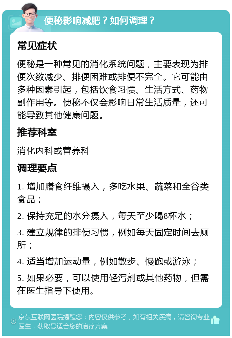 便秘影响减肥？如何调理？ 常见症状 便秘是一种常见的消化系统问题，主要表现为排便次数减少、排便困难或排便不完全。它可能由多种因素引起，包括饮食习惯、生活方式、药物副作用等。便秘不仅会影响日常生活质量，还可能导致其他健康问题。 推荐科室 消化内科或营养科 调理要点 1. 增加膳食纤维摄入，多吃水果、蔬菜和全谷类食品； 2. 保持充足的水分摄入，每天至少喝8杯水； 3. 建立规律的排便习惯，例如每天固定时间去厕所； 4. 适当增加运动量，例如散步、慢跑或游泳； 5. 如果必要，可以使用轻泻剂或其他药物，但需在医生指导下使用。