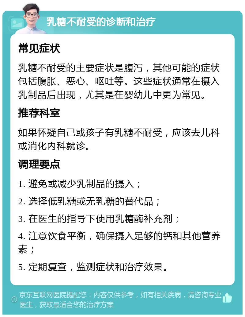 乳糖不耐受的诊断和治疗 常见症状 乳糖不耐受的主要症状是腹泻，其他可能的症状包括腹胀、恶心、呕吐等。这些症状通常在摄入乳制品后出现，尤其是在婴幼儿中更为常见。 推荐科室 如果怀疑自己或孩子有乳糖不耐受，应该去儿科或消化内科就诊。 调理要点 1. 避免或减少乳制品的摄入； 2. 选择低乳糖或无乳糖的替代品； 3. 在医生的指导下使用乳糖酶补充剂； 4. 注意饮食平衡，确保摄入足够的钙和其他营养素； 5. 定期复查，监测症状和治疗效果。