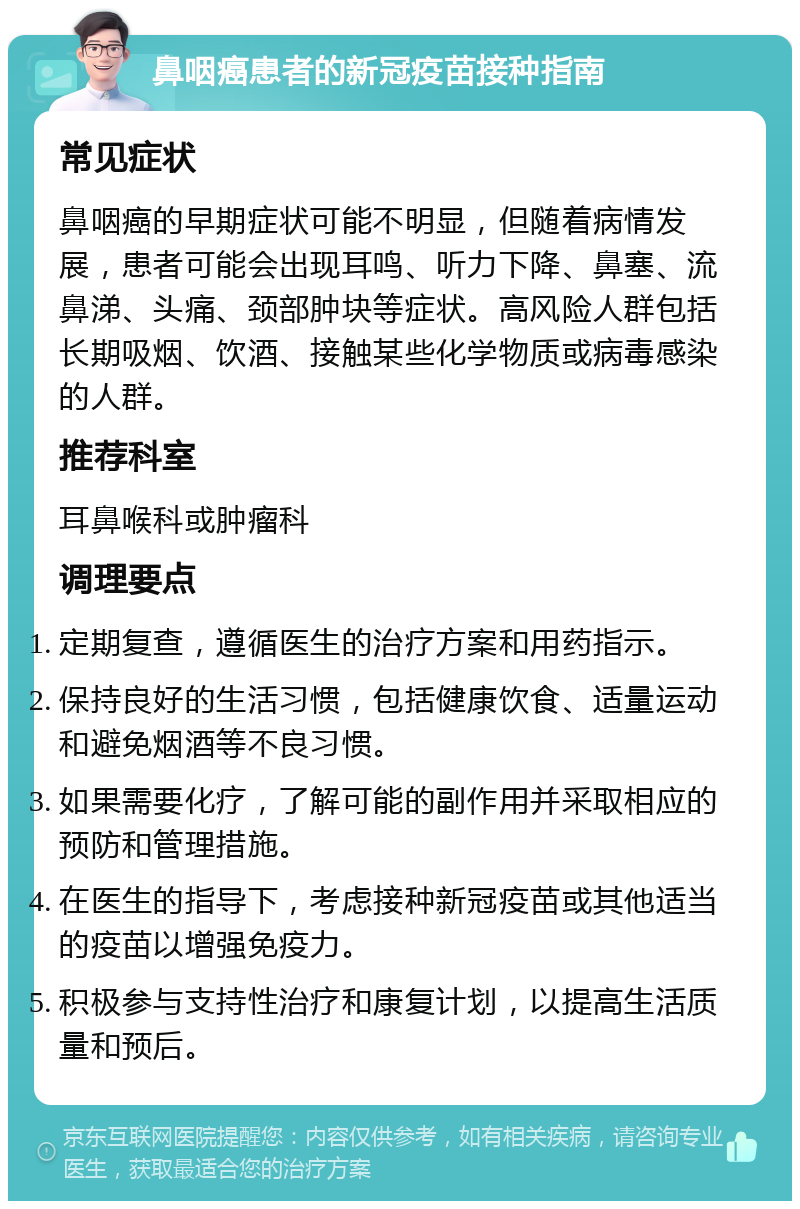 鼻咽癌患者的新冠疫苗接种指南 常见症状 鼻咽癌的早期症状可能不明显，但随着病情发展，患者可能会出现耳鸣、听力下降、鼻塞、流鼻涕、头痛、颈部肿块等症状。高风险人群包括长期吸烟、饮酒、接触某些化学物质或病毒感染的人群。 推荐科室 耳鼻喉科或肿瘤科 调理要点 定期复查，遵循医生的治疗方案和用药指示。 保持良好的生活习惯，包括健康饮食、适量运动和避免烟酒等不良习惯。 如果需要化疗，了解可能的副作用并采取相应的预防和管理措施。 在医生的指导下，考虑接种新冠疫苗或其他适当的疫苗以增强免疫力。 积极参与支持性治疗和康复计划，以提高生活质量和预后。