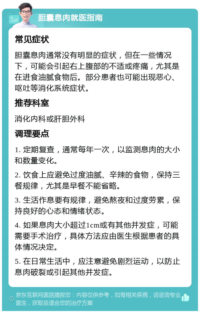 胆囊息肉就医指南 常见症状 胆囊息肉通常没有明显的症状，但在一些情况下，可能会引起右上腹部的不适或疼痛，尤其是在进食油腻食物后。部分患者也可能出现恶心、呕吐等消化系统症状。 推荐科室 消化内科或肝胆外科 调理要点 1. 定期复查，通常每年一次，以监测息肉的大小和数量变化。 2. 饮食上应避免过度油腻、辛辣的食物，保持三餐规律，尤其是早餐不能省略。 3. 生活作息要有规律，避免熬夜和过度劳累，保持良好的心态和情绪状态。 4. 如果息肉大小超过1cm或有其他并发症，可能需要手术治疗，具体方法应由医生根据患者的具体情况决定。 5. 在日常生活中，应注意避免剧烈运动，以防止息肉破裂或引起其他并发症。