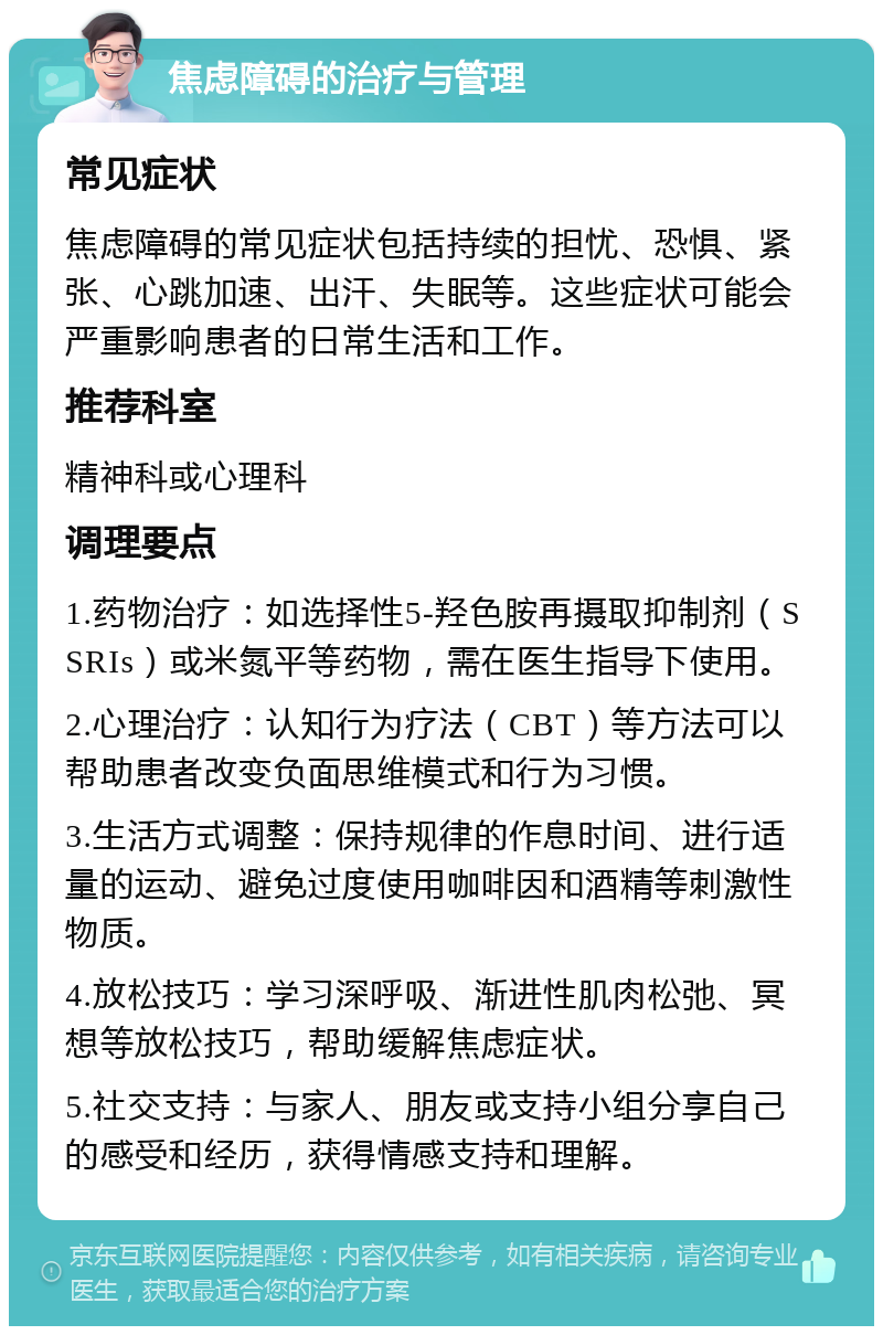 焦虑障碍的治疗与管理 常见症状 焦虑障碍的常见症状包括持续的担忧、恐惧、紧张、心跳加速、出汗、失眠等。这些症状可能会严重影响患者的日常生活和工作。 推荐科室 精神科或心理科 调理要点 1.药物治疗：如选择性5-羟色胺再摄取抑制剂（SSRIs）或米氮平等药物，需在医生指导下使用。 2.心理治疗：认知行为疗法（CBT）等方法可以帮助患者改变负面思维模式和行为习惯。 3.生活方式调整：保持规律的作息时间、进行适量的运动、避免过度使用咖啡因和酒精等刺激性物质。 4.放松技巧：学习深呼吸、渐进性肌肉松弛、冥想等放松技巧，帮助缓解焦虑症状。 5.社交支持：与家人、朋友或支持小组分享自己的感受和经历，获得情感支持和理解。