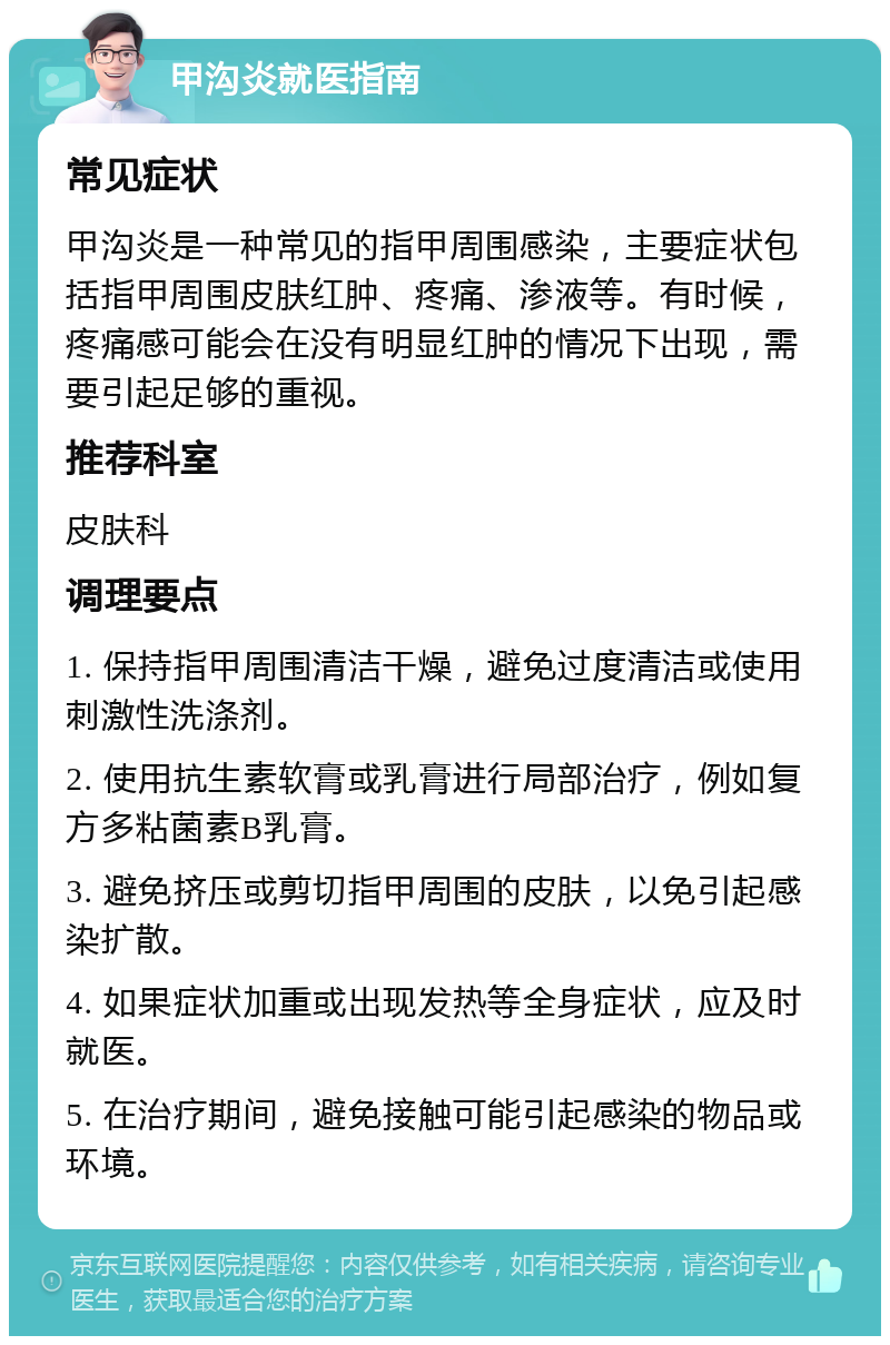 甲沟炎就医指南 常见症状 甲沟炎是一种常见的指甲周围感染，主要症状包括指甲周围皮肤红肿、疼痛、渗液等。有时候，疼痛感可能会在没有明显红肿的情况下出现，需要引起足够的重视。 推荐科室 皮肤科 调理要点 1. 保持指甲周围清洁干燥，避免过度清洁或使用刺激性洗涤剂。 2. 使用抗生素软膏或乳膏进行局部治疗，例如复方多粘菌素B乳膏。 3. 避免挤压或剪切指甲周围的皮肤，以免引起感染扩散。 4. 如果症状加重或出现发热等全身症状，应及时就医。 5. 在治疗期间，避免接触可能引起感染的物品或环境。