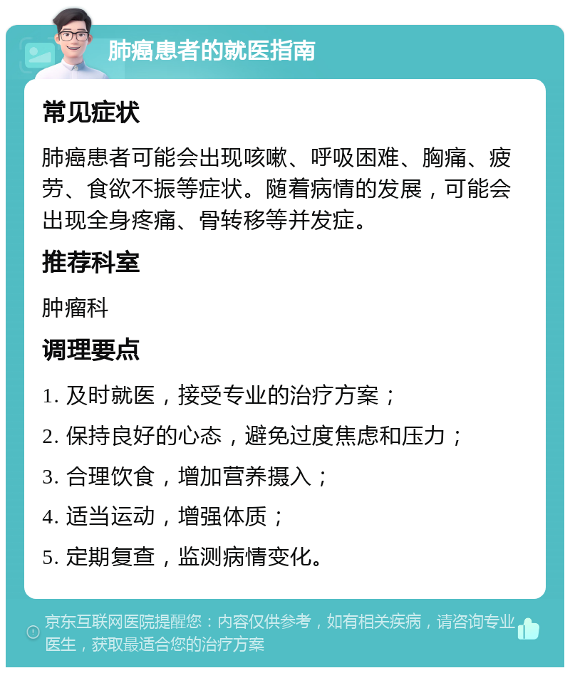 肺癌患者的就医指南 常见症状 肺癌患者可能会出现咳嗽、呼吸困难、胸痛、疲劳、食欲不振等症状。随着病情的发展，可能会出现全身疼痛、骨转移等并发症。 推荐科室 肿瘤科 调理要点 1. 及时就医，接受专业的治疗方案； 2. 保持良好的心态，避免过度焦虑和压力； 3. 合理饮食，增加营养摄入； 4. 适当运动，增强体质； 5. 定期复查，监测病情变化。