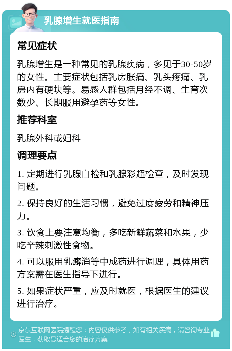 乳腺增生就医指南 常见症状 乳腺增生是一种常见的乳腺疾病，多见于30-50岁的女性。主要症状包括乳房胀痛、乳头疼痛、乳房内有硬块等。易感人群包括月经不调、生育次数少、长期服用避孕药等女性。 推荐科室 乳腺外科或妇科 调理要点 1. 定期进行乳腺自检和乳腺彩超检查，及时发现问题。 2. 保持良好的生活习惯，避免过度疲劳和精神压力。 3. 饮食上要注意均衡，多吃新鲜蔬菜和水果，少吃辛辣刺激性食物。 4. 可以服用乳癖消等中成药进行调理，具体用药方案需在医生指导下进行。 5. 如果症状严重，应及时就医，根据医生的建议进行治疗。