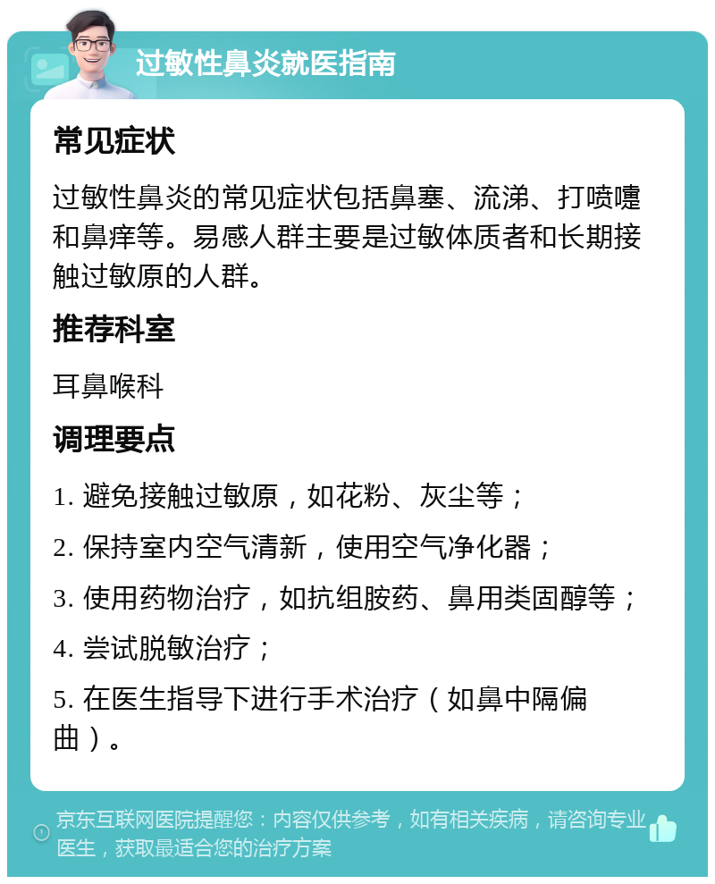 过敏性鼻炎就医指南 常见症状 过敏性鼻炎的常见症状包括鼻塞、流涕、打喷嚏和鼻痒等。易感人群主要是过敏体质者和长期接触过敏原的人群。 推荐科室 耳鼻喉科 调理要点 1. 避免接触过敏原，如花粉、灰尘等； 2. 保持室内空气清新，使用空气净化器； 3. 使用药物治疗，如抗组胺药、鼻用类固醇等； 4. 尝试脱敏治疗； 5. 在医生指导下进行手术治疗（如鼻中隔偏曲）。