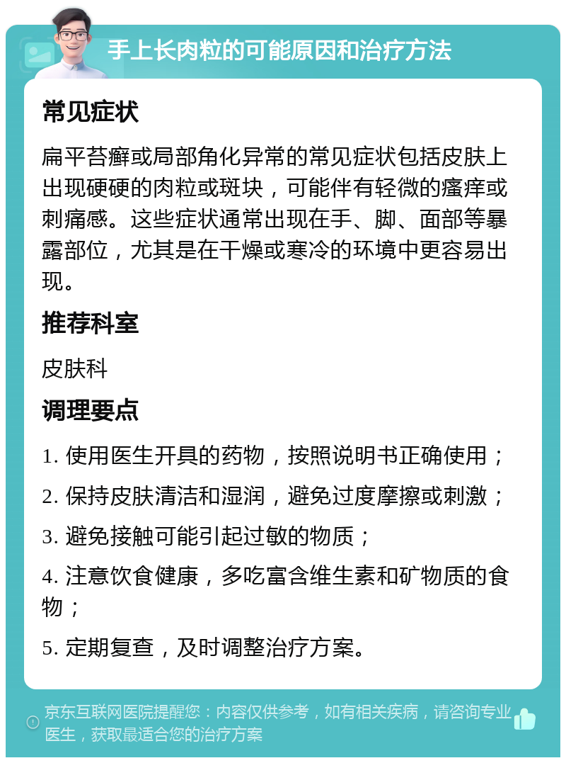 手上长肉粒的可能原因和治疗方法 常见症状 扁平苔癣或局部角化异常的常见症状包括皮肤上出现硬硬的肉粒或斑块，可能伴有轻微的瘙痒或刺痛感。这些症状通常出现在手、脚、面部等暴露部位，尤其是在干燥或寒冷的环境中更容易出现。 推荐科室 皮肤科 调理要点 1. 使用医生开具的药物，按照说明书正确使用； 2. 保持皮肤清洁和湿润，避免过度摩擦或刺激； 3. 避免接触可能引起过敏的物质； 4. 注意饮食健康，多吃富含维生素和矿物质的食物； 5. 定期复查，及时调整治疗方案。