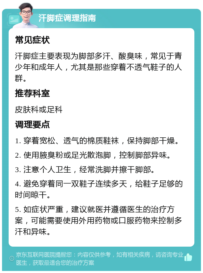 汗脚症调理指南 常见症状 汗脚症主要表现为脚部多汗、酸臭味，常见于青少年和成年人，尤其是那些穿着不透气鞋子的人群。 推荐科室 皮肤科或足科 调理要点 1. 穿着宽松、透气的棉质鞋袜，保持脚部干燥。 2. 使用腋臭粉或足光散泡脚，控制脚部异味。 3. 注意个人卫生，经常洗脚并擦干脚部。 4. 避免穿着同一双鞋子连续多天，给鞋子足够的时间晾干。 5. 如症状严重，建议就医并遵循医生的治疗方案，可能需要使用外用药物或口服药物来控制多汗和异味。