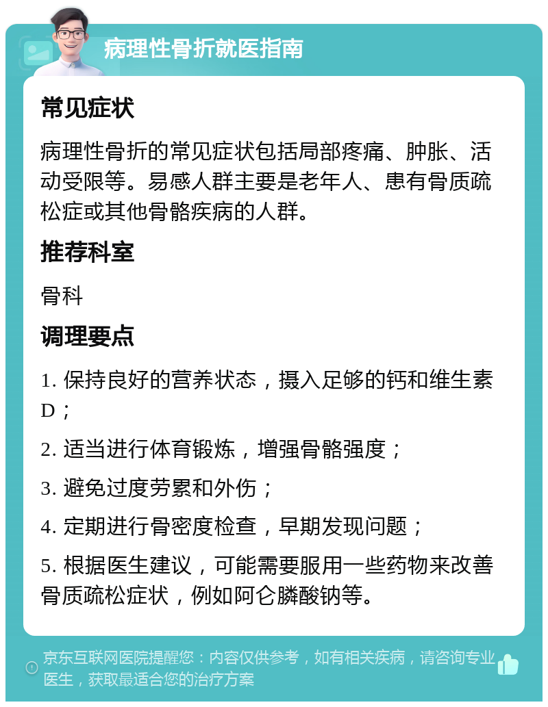 病理性骨折就医指南 常见症状 病理性骨折的常见症状包括局部疼痛、肿胀、活动受限等。易感人群主要是老年人、患有骨质疏松症或其他骨骼疾病的人群。 推荐科室 骨科 调理要点 1. 保持良好的营养状态，摄入足够的钙和维生素D； 2. 适当进行体育锻炼，增强骨骼强度； 3. 避免过度劳累和外伤； 4. 定期进行骨密度检查，早期发现问题； 5. 根据医生建议，可能需要服用一些药物来改善骨质疏松症状，例如阿仑膦酸钠等。