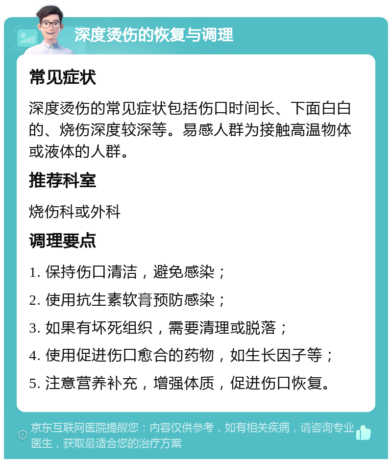 深度烫伤的恢复与调理 常见症状 深度烫伤的常见症状包括伤口时间长、下面白白的、烧伤深度较深等。易感人群为接触高温物体或液体的人群。 推荐科室 烧伤科或外科 调理要点 1. 保持伤口清洁，避免感染； 2. 使用抗生素软膏预防感染； 3. 如果有坏死组织，需要清理或脱落； 4. 使用促进伤口愈合的药物，如生长因子等； 5. 注意营养补充，增强体质，促进伤口恢复。