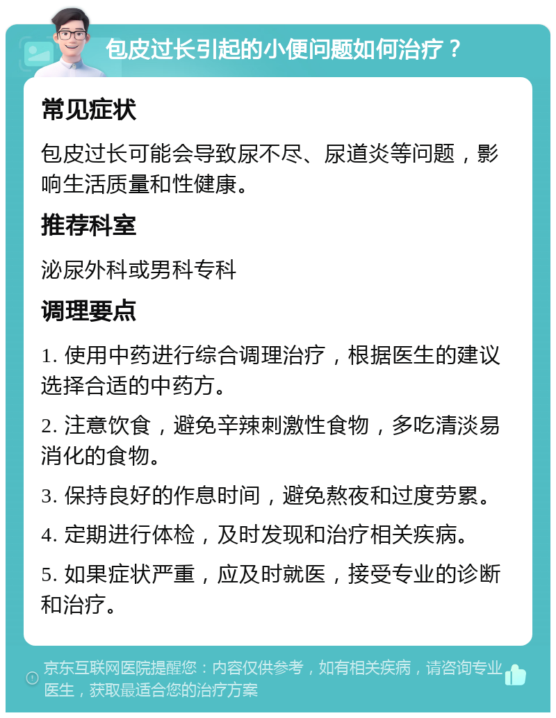 包皮过长引起的小便问题如何治疗？ 常见症状 包皮过长可能会导致尿不尽、尿道炎等问题，影响生活质量和性健康。 推荐科室 泌尿外科或男科专科 调理要点 1. 使用中药进行综合调理治疗，根据医生的建议选择合适的中药方。 2. 注意饮食，避免辛辣刺激性食物，多吃清淡易消化的食物。 3. 保持良好的作息时间，避免熬夜和过度劳累。 4. 定期进行体检，及时发现和治疗相关疾病。 5. 如果症状严重，应及时就医，接受专业的诊断和治疗。