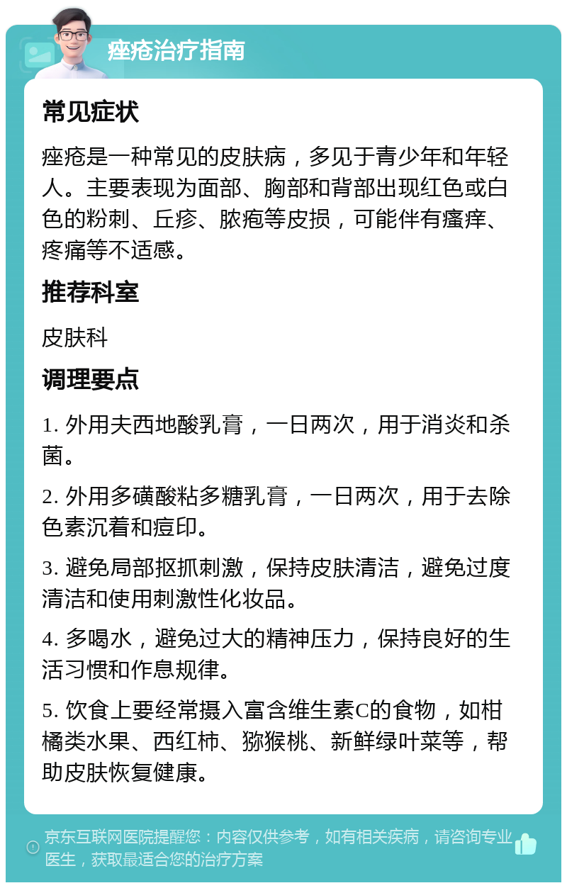 痤疮治疗指南 常见症状 痤疮是一种常见的皮肤病，多见于青少年和年轻人。主要表现为面部、胸部和背部出现红色或白色的粉刺、丘疹、脓疱等皮损，可能伴有瘙痒、疼痛等不适感。 推荐科室 皮肤科 调理要点 1. 外用夫西地酸乳膏，一日两次，用于消炎和杀菌。 2. 外用多磺酸粘多糖乳膏，一日两次，用于去除色素沉着和痘印。 3. 避免局部抠抓刺激，保持皮肤清洁，避免过度清洁和使用刺激性化妆品。 4. 多喝水，避免过大的精神压力，保持良好的生活习惯和作息规律。 5. 饮食上要经常摄入富含维生素C的食物，如柑橘类水果、西红柿、猕猴桃、新鲜绿叶菜等，帮助皮肤恢复健康。