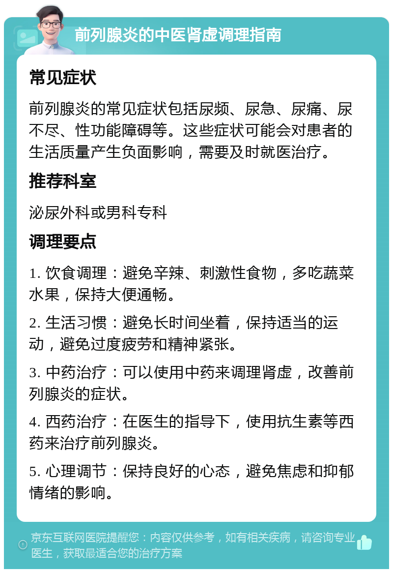 前列腺炎的中医肾虚调理指南 常见症状 前列腺炎的常见症状包括尿频、尿急、尿痛、尿不尽、性功能障碍等。这些症状可能会对患者的生活质量产生负面影响，需要及时就医治疗。 推荐科室 泌尿外科或男科专科 调理要点 1. 饮食调理：避免辛辣、刺激性食物，多吃蔬菜水果，保持大便通畅。 2. 生活习惯：避免长时间坐着，保持适当的运动，避免过度疲劳和精神紧张。 3. 中药治疗：可以使用中药来调理肾虚，改善前列腺炎的症状。 4. 西药治疗：在医生的指导下，使用抗生素等西药来治疗前列腺炎。 5. 心理调节：保持良好的心态，避免焦虑和抑郁情绪的影响。