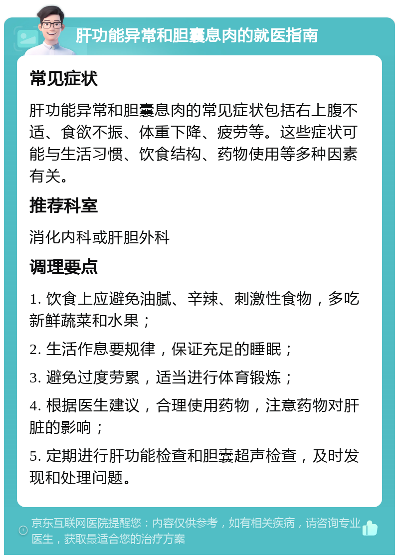 肝功能异常和胆囊息肉的就医指南 常见症状 肝功能异常和胆囊息肉的常见症状包括右上腹不适、食欲不振、体重下降、疲劳等。这些症状可能与生活习惯、饮食结构、药物使用等多种因素有关。 推荐科室 消化内科或肝胆外科 调理要点 1. 饮食上应避免油腻、辛辣、刺激性食物，多吃新鲜蔬菜和水果； 2. 生活作息要规律，保证充足的睡眠； 3. 避免过度劳累，适当进行体育锻炼； 4. 根据医生建议，合理使用药物，注意药物对肝脏的影响； 5. 定期进行肝功能检查和胆囊超声检查，及时发现和处理问题。