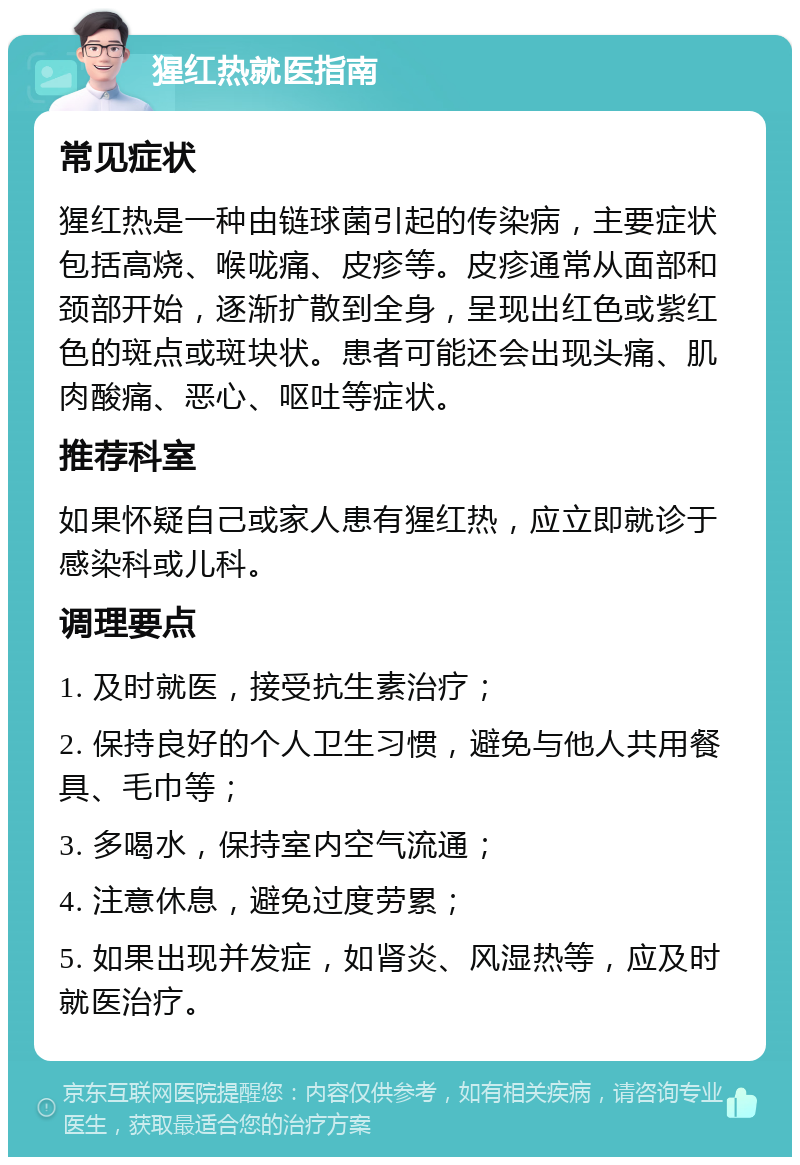 猩红热就医指南 常见症状 猩红热是一种由链球菌引起的传染病，主要症状包括高烧、喉咙痛、皮疹等。皮疹通常从面部和颈部开始，逐渐扩散到全身，呈现出红色或紫红色的斑点或斑块状。患者可能还会出现头痛、肌肉酸痛、恶心、呕吐等症状。 推荐科室 如果怀疑自己或家人患有猩红热，应立即就诊于感染科或儿科。 调理要点 1. 及时就医，接受抗生素治疗； 2. 保持良好的个人卫生习惯，避免与他人共用餐具、毛巾等； 3. 多喝水，保持室内空气流通； 4. 注意休息，避免过度劳累； 5. 如果出现并发症，如肾炎、风湿热等，应及时就医治疗。