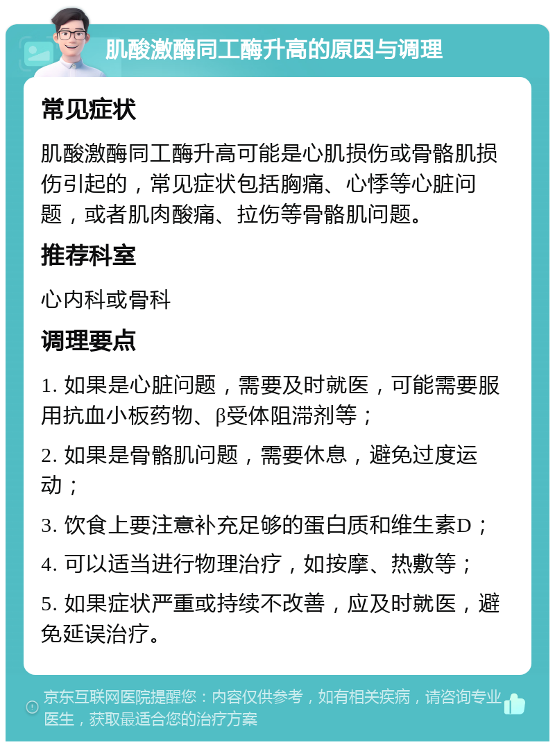 肌酸激酶同工酶升高的原因与调理 常见症状 肌酸激酶同工酶升高可能是心肌损伤或骨骼肌损伤引起的，常见症状包括胸痛、心悸等心脏问题，或者肌肉酸痛、拉伤等骨骼肌问题。 推荐科室 心内科或骨科 调理要点 1. 如果是心脏问题，需要及时就医，可能需要服用抗血小板药物、β受体阻滞剂等； 2. 如果是骨骼肌问题，需要休息，避免过度运动； 3. 饮食上要注意补充足够的蛋白质和维生素D； 4. 可以适当进行物理治疗，如按摩、热敷等； 5. 如果症状严重或持续不改善，应及时就医，避免延误治疗。