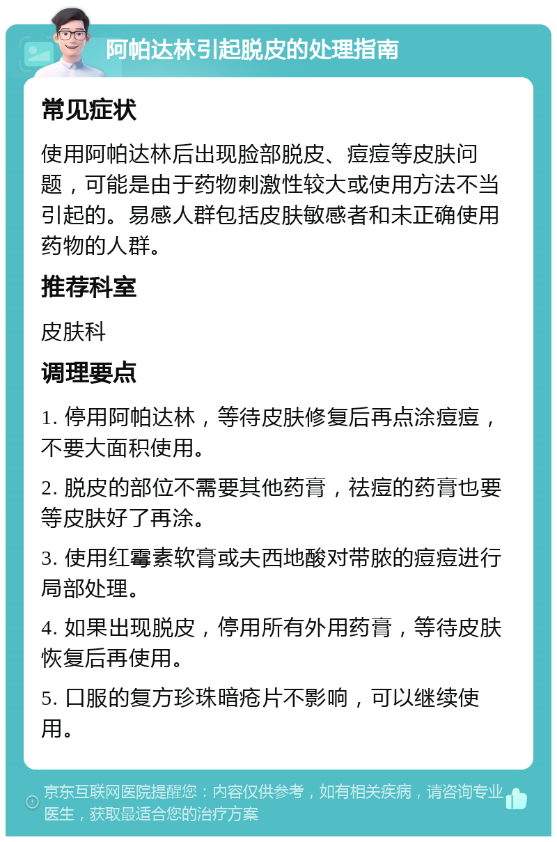 阿帕达林引起脱皮的处理指南 常见症状 使用阿帕达林后出现脸部脱皮、痘痘等皮肤问题，可能是由于药物刺激性较大或使用方法不当引起的。易感人群包括皮肤敏感者和未正确使用药物的人群。 推荐科室 皮肤科 调理要点 1. 停用阿帕达林，等待皮肤修复后再点涂痘痘，不要大面积使用。 2. 脱皮的部位不需要其他药膏，祛痘的药膏也要等皮肤好了再涂。 3. 使用红霉素软膏或夫西地酸对带脓的痘痘进行局部处理。 4. 如果出现脱皮，停用所有外用药膏，等待皮肤恢复后再使用。 5. 口服的复方珍珠暗疮片不影响，可以继续使用。