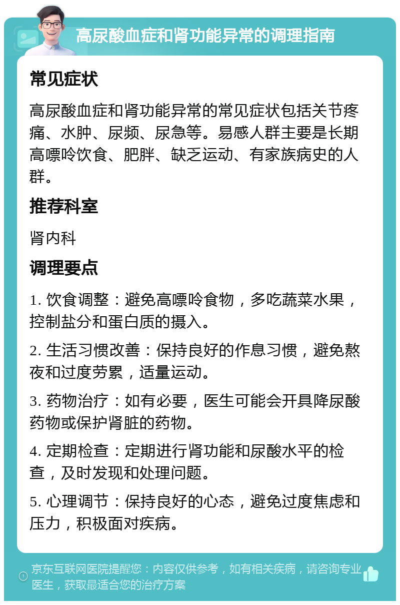 高尿酸血症和肾功能异常的调理指南 常见症状 高尿酸血症和肾功能异常的常见症状包括关节疼痛、水肿、尿频、尿急等。易感人群主要是长期高嘌呤饮食、肥胖、缺乏运动、有家族病史的人群。 推荐科室 肾内科 调理要点 1. 饮食调整：避免高嘌呤食物，多吃蔬菜水果，控制盐分和蛋白质的摄入。 2. 生活习惯改善：保持良好的作息习惯，避免熬夜和过度劳累，适量运动。 3. 药物治疗：如有必要，医生可能会开具降尿酸药物或保护肾脏的药物。 4. 定期检查：定期进行肾功能和尿酸水平的检查，及时发现和处理问题。 5. 心理调节：保持良好的心态，避免过度焦虑和压力，积极面对疾病。