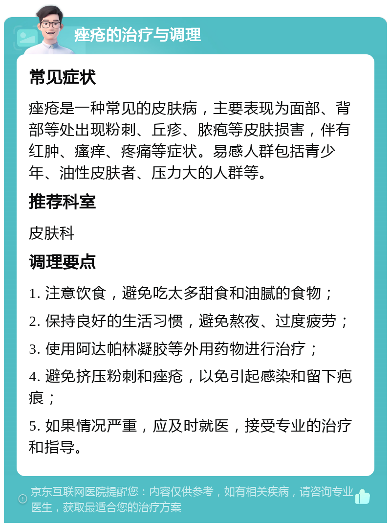 痤疮的治疗与调理 常见症状 痤疮是一种常见的皮肤病，主要表现为面部、背部等处出现粉刺、丘疹、脓疱等皮肤损害，伴有红肿、瘙痒、疼痛等症状。易感人群包括青少年、油性皮肤者、压力大的人群等。 推荐科室 皮肤科 调理要点 1. 注意饮食，避免吃太多甜食和油腻的食物； 2. 保持良好的生活习惯，避免熬夜、过度疲劳； 3. 使用阿达帕林凝胶等外用药物进行治疗； 4. 避免挤压粉刺和痤疮，以免引起感染和留下疤痕； 5. 如果情况严重，应及时就医，接受专业的治疗和指导。