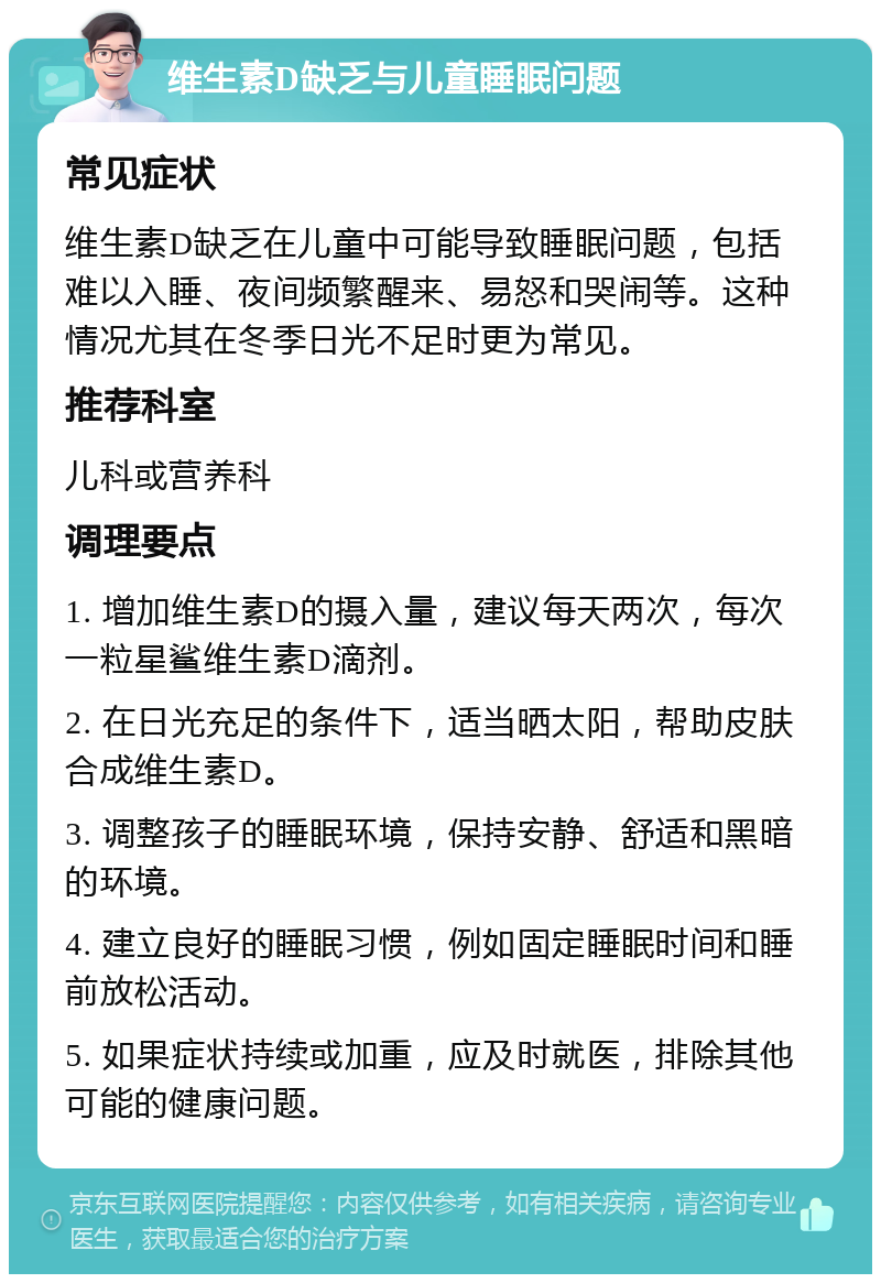 维生素D缺乏与儿童睡眠问题 常见症状 维生素D缺乏在儿童中可能导致睡眠问题，包括难以入睡、夜间频繁醒来、易怒和哭闹等。这种情况尤其在冬季日光不足时更为常见。 推荐科室 儿科或营养科 调理要点 1. 增加维生素D的摄入量，建议每天两次，每次一粒星鲨维生素D滴剂。 2. 在日光充足的条件下，适当晒太阳，帮助皮肤合成维生素D。 3. 调整孩子的睡眠环境，保持安静、舒适和黑暗的环境。 4. 建立良好的睡眠习惯，例如固定睡眠时间和睡前放松活动。 5. 如果症状持续或加重，应及时就医，排除其他可能的健康问题。