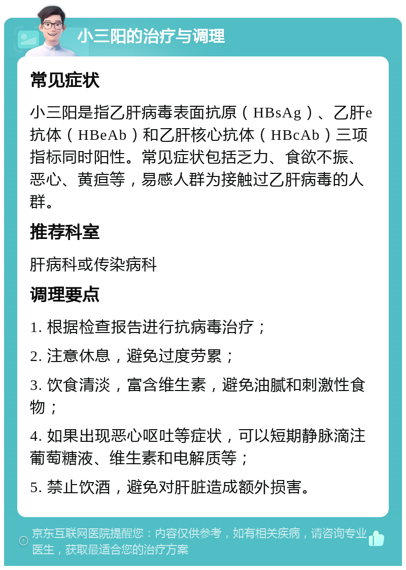 小三阳的治疗与调理 常见症状 小三阳是指乙肝病毒表面抗原（HBsAg）、乙肝e抗体（HBeAb）和乙肝核心抗体（HBcAb）三项指标同时阳性。常见症状包括乏力、食欲不振、恶心、黄疸等，易感人群为接触过乙肝病毒的人群。 推荐科室 肝病科或传染病科 调理要点 1. 根据检查报告进行抗病毒治疗； 2. 注意休息，避免过度劳累； 3. 饮食清淡，富含维生素，避免油腻和刺激性食物； 4. 如果出现恶心呕吐等症状，可以短期静脉滴注葡萄糖液、维生素和电解质等； 5. 禁止饮酒，避免对肝脏造成额外损害。