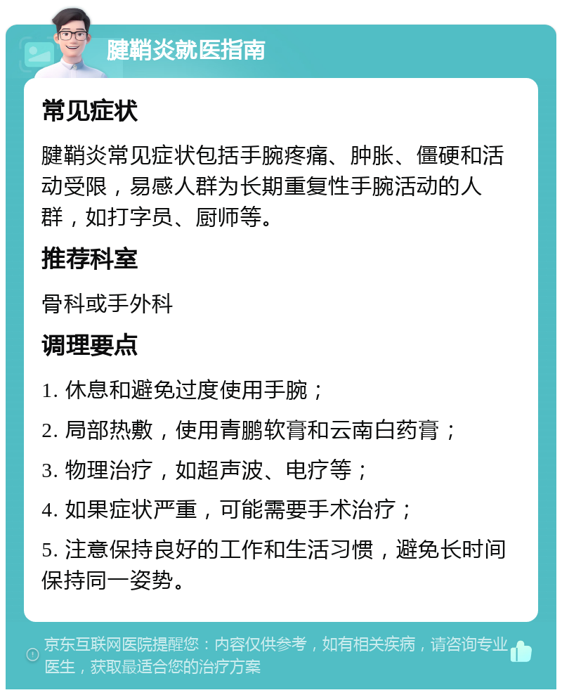 腱鞘炎就医指南 常见症状 腱鞘炎常见症状包括手腕疼痛、肿胀、僵硬和活动受限，易感人群为长期重复性手腕活动的人群，如打字员、厨师等。 推荐科室 骨科或手外科 调理要点 1. 休息和避免过度使用手腕； 2. 局部热敷，使用青鹏软膏和云南白药膏； 3. 物理治疗，如超声波、电疗等； 4. 如果症状严重，可能需要手术治疗； 5. 注意保持良好的工作和生活习惯，避免长时间保持同一姿势。