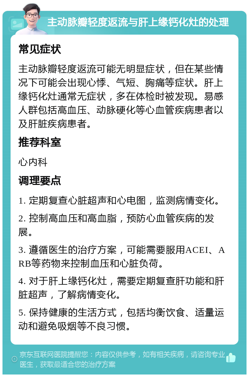 主动脉瓣轻度返流与肝上缘钙化灶的处理 常见症状 主动脉瓣轻度返流可能无明显症状，但在某些情况下可能会出现心悸、气短、胸痛等症状。肝上缘钙化灶通常无症状，多在体检时被发现。易感人群包括高血压、动脉硬化等心血管疾病患者以及肝脏疾病患者。 推荐科室 心内科 调理要点 1. 定期复查心脏超声和心电图，监测病情变化。 2. 控制高血压和高血脂，预防心血管疾病的发展。 3. 遵循医生的治疗方案，可能需要服用ACEI、ARB等药物来控制血压和心脏负荷。 4. 对于肝上缘钙化灶，需要定期复查肝功能和肝脏超声，了解病情变化。 5. 保持健康的生活方式，包括均衡饮食、适量运动和避免吸烟等不良习惯。