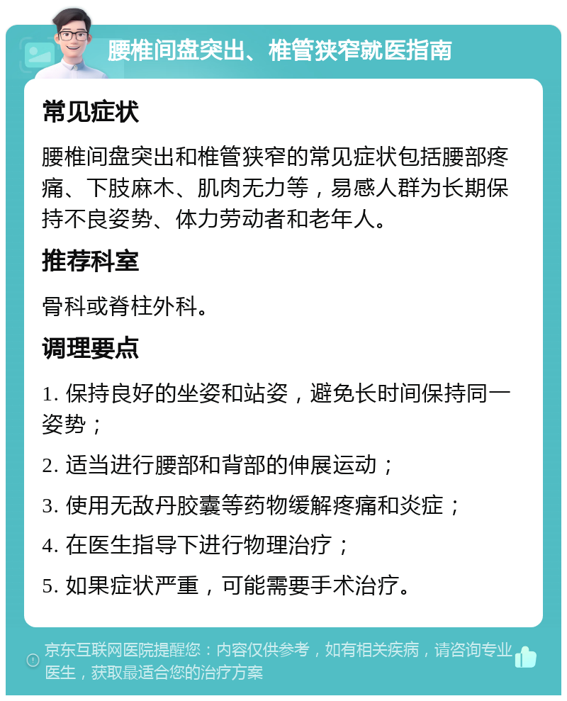 腰椎间盘突出、椎管狭窄就医指南 常见症状 腰椎间盘突出和椎管狭窄的常见症状包括腰部疼痛、下肢麻木、肌肉无力等，易感人群为长期保持不良姿势、体力劳动者和老年人。 推荐科室 骨科或脊柱外科。 调理要点 1. 保持良好的坐姿和站姿，避免长时间保持同一姿势； 2. 适当进行腰部和背部的伸展运动； 3. 使用无敌丹胶囊等药物缓解疼痛和炎症； 4. 在医生指导下进行物理治疗； 5. 如果症状严重，可能需要手术治疗。