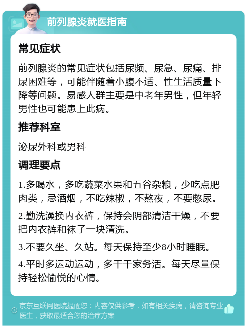 前列腺炎就医指南 常见症状 前列腺炎的常见症状包括尿频、尿急、尿痛、排尿困难等，可能伴随着小腹不适、性生活质量下降等问题。易感人群主要是中老年男性，但年轻男性也可能患上此病。 推荐科室 泌尿外科或男科 调理要点 1.多喝水，多吃蔬菜水果和五谷杂粮，少吃点肥肉类，忌酒烟，不吃辣椒，不熬夜，不要憋尿。 2.勤洗澡换内衣裤，保持会阴部清洁干燥，不要把内衣裤和袜子一块清洗。 3.不要久坐、久站。每天保持至少8小时睡眠。 4.平时多运动运动，多干干家务活。每天尽量保持轻松愉悦的心情。