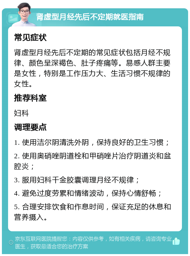 肾虚型月经先后不定期就医指南 常见症状 肾虚型月经先后不定期的常见症状包括月经不规律、颜色呈深褐色、肚子疼痛等。易感人群主要是女性，特别是工作压力大、生活习惯不规律的女性。 推荐科室 妇科 调理要点 1. 使用洁尔阴清洗外阴，保持良好的卫生习惯； 2. 使用奥硝唑阴道栓和甲硝唑片治疗阴道炎和盆腔炎； 3. 服用妇科千金胶囊调理月经不规律； 4. 避免过度劳累和情绪波动，保持心情舒畅； 5. 合理安排饮食和作息时间，保证充足的休息和营养摄入。