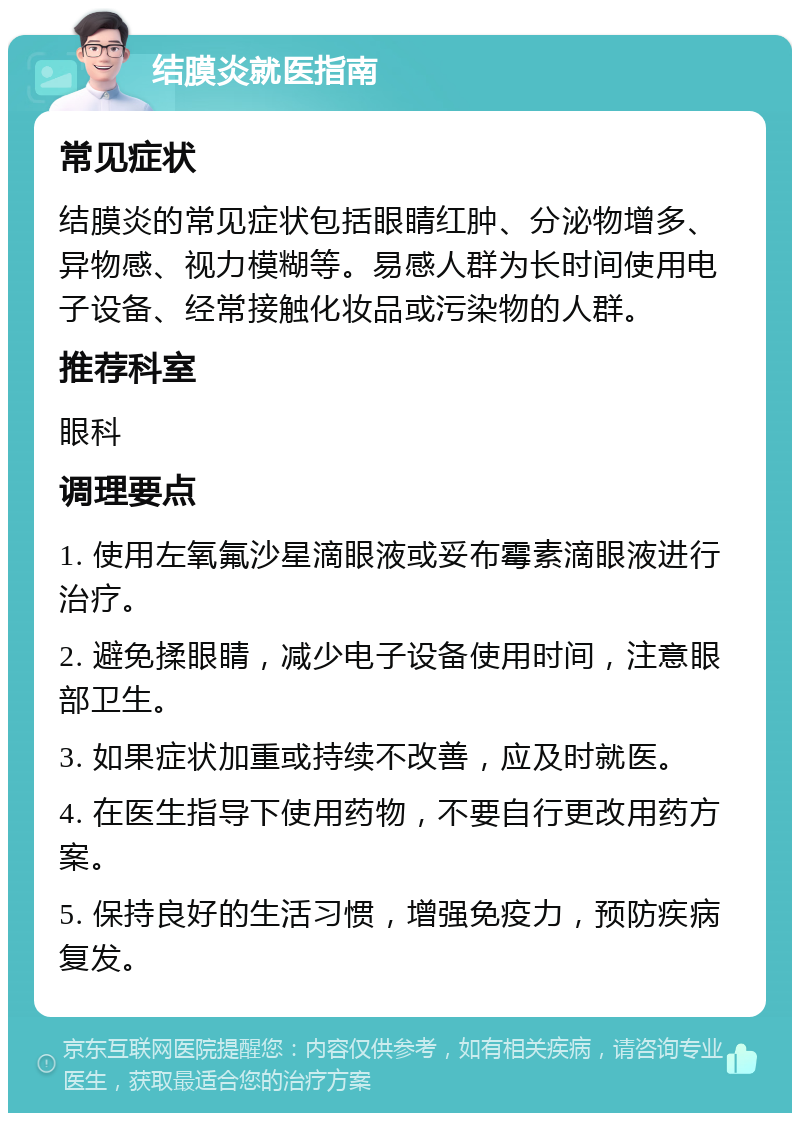 结膜炎就医指南 常见症状 结膜炎的常见症状包括眼睛红肿、分泌物增多、异物感、视力模糊等。易感人群为长时间使用电子设备、经常接触化妆品或污染物的人群。 推荐科室 眼科 调理要点 1. 使用左氧氟沙星滴眼液或妥布霉素滴眼液进行治疗。 2. 避免揉眼睛，减少电子设备使用时间，注意眼部卫生。 3. 如果症状加重或持续不改善，应及时就医。 4. 在医生指导下使用药物，不要自行更改用药方案。 5. 保持良好的生活习惯，增强免疫力，预防疾病复发。