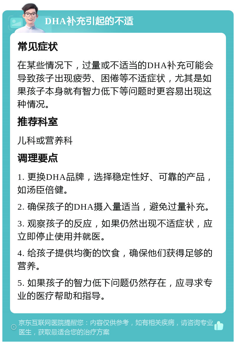 DHA补充引起的不适 常见症状 在某些情况下，过量或不适当的DHA补充可能会导致孩子出现疲劳、困倦等不适症状，尤其是如果孩子本身就有智力低下等问题时更容易出现这种情况。 推荐科室 儿科或营养科 调理要点 1. 更换DHA品牌，选择稳定性好、可靠的产品，如汤臣倍健。 2. 确保孩子的DHA摄入量适当，避免过量补充。 3. 观察孩子的反应，如果仍然出现不适症状，应立即停止使用并就医。 4. 给孩子提供均衡的饮食，确保他们获得足够的营养。 5. 如果孩子的智力低下问题仍然存在，应寻求专业的医疗帮助和指导。