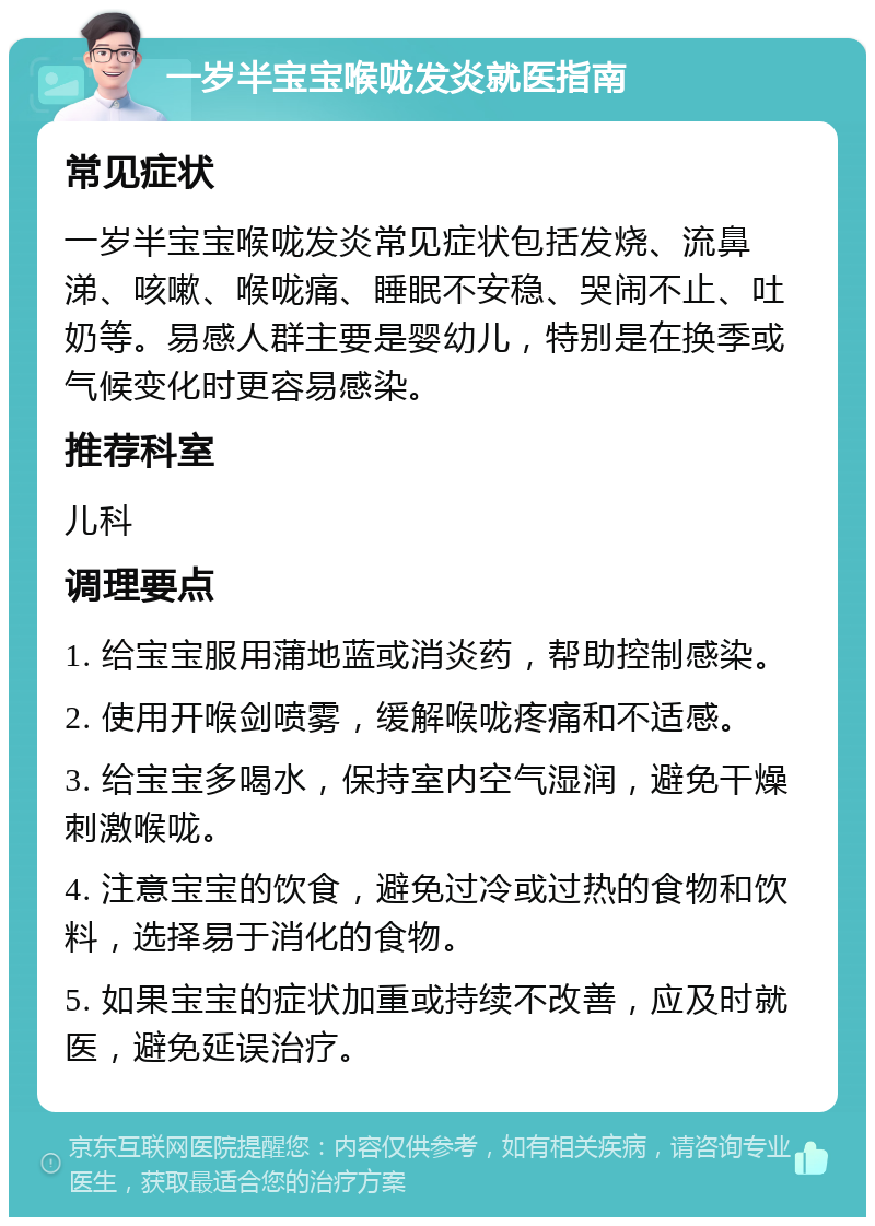 一岁半宝宝喉咙发炎就医指南 常见症状 一岁半宝宝喉咙发炎常见症状包括发烧、流鼻涕、咳嗽、喉咙痛、睡眠不安稳、哭闹不止、吐奶等。易感人群主要是婴幼儿，特别是在换季或气候变化时更容易感染。 推荐科室 儿科 调理要点 1. 给宝宝服用蒲地蓝或消炎药，帮助控制感染。 2. 使用开喉剑喷雾，缓解喉咙疼痛和不适感。 3. 给宝宝多喝水，保持室内空气湿润，避免干燥刺激喉咙。 4. 注意宝宝的饮食，避免过冷或过热的食物和饮料，选择易于消化的食物。 5. 如果宝宝的症状加重或持续不改善，应及时就医，避免延误治疗。