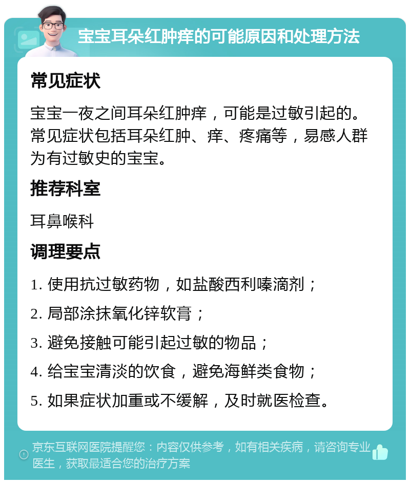 宝宝耳朵红肿痒的可能原因和处理方法 常见症状 宝宝一夜之间耳朵红肿痒，可能是过敏引起的。常见症状包括耳朵红肿、痒、疼痛等，易感人群为有过敏史的宝宝。 推荐科室 耳鼻喉科 调理要点 1. 使用抗过敏药物，如盐酸西利嗪滴剂； 2. 局部涂抹氧化锌软膏； 3. 避免接触可能引起过敏的物品； 4. 给宝宝清淡的饮食，避免海鲜类食物； 5. 如果症状加重或不缓解，及时就医检查。