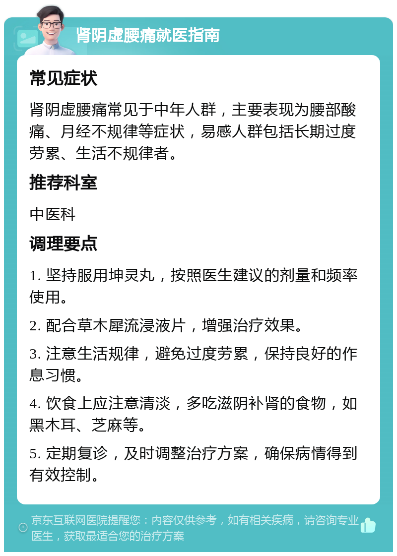 肾阴虚腰痛就医指南 常见症状 肾阴虚腰痛常见于中年人群，主要表现为腰部酸痛、月经不规律等症状，易感人群包括长期过度劳累、生活不规律者。 推荐科室 中医科 调理要点 1. 坚持服用坤灵丸，按照医生建议的剂量和频率使用。 2. 配合草木犀流浸液片，增强治疗效果。 3. 注意生活规律，避免过度劳累，保持良好的作息习惯。 4. 饮食上应注意清淡，多吃滋阴补肾的食物，如黑木耳、芝麻等。 5. 定期复诊，及时调整治疗方案，确保病情得到有效控制。