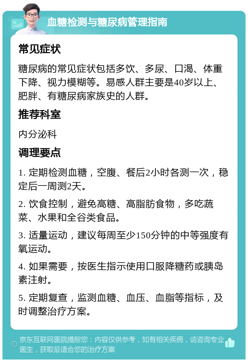 血糖检测与糖尿病管理指南 常见症状 糖尿病的常见症状包括多饮、多尿、口渴、体重下降、视力模糊等。易感人群主要是40岁以上、肥胖、有糖尿病家族史的人群。 推荐科室 内分泌科 调理要点 1. 定期检测血糖，空腹、餐后2小时各测一次，稳定后一周测2天。 2. 饮食控制，避免高糖、高脂肪食物，多吃蔬菜、水果和全谷类食品。 3. 适量运动，建议每周至少150分钟的中等强度有氧运动。 4. 如果需要，按医生指示使用口服降糖药或胰岛素注射。 5. 定期复查，监测血糖、血压、血脂等指标，及时调整治疗方案。